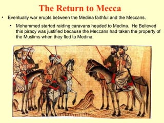 Eventually war erupts between the Medina faithful and the Meccans. Mohammed started raiding caravans headed to Medina.  He Believed this piracy was justified because the Meccans had taken the property of the Muslims when they fled to Medina. The Return to Mecca 