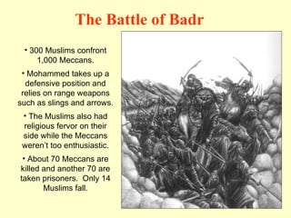 300 Muslims confront 1,000 Meccans. Mohammed takes up a defensive position and relies on range weapons such as slings and arrows. The Muslims also had religious fervor on their side while the Meccans weren’t too enthusiastic. About 70 Meccans are killed and another 70 are taken prisoners.  Only 14 Muslims fall. The Battle of Badr 