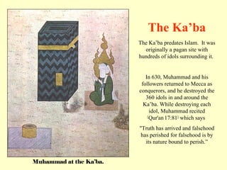 Muhammad at the Ka’ba. The Ka’ba predates Islam.  It was originally a pagan site with hundreds of idols surrounding it.  In 630, Muhammad and his followers returned to Mecca as conquerors, and he destroyed the 360 idols in and around the Ka’ba. While destroying each idol, Muhammad recited  [ Qur'an   17:81 ]  which says  &quot;Truth has arrived and falsehood has perished for falsehood is by its nature bound to perish.” The Ka’ba 