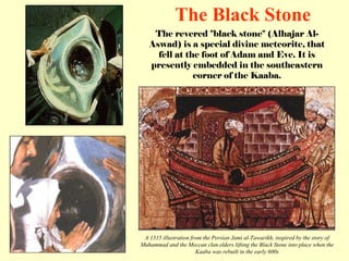 The revered &quot;black stone&quot; (Alhajar Al-Aswad) is a special divine meteorite, that fell at the foot of Adam and Eve. It is presently embedded in the southeastern corner of the Kaaba. The Black Stone A 1315 illustration from the Persian Jami al-Tawarikh, inspired by the story of Muhammad and the Meccan clan elders lifting the Black Stone into place when the Kaaba was rebuilt in the early 600s 