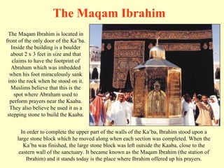 The Maqam Ibrahim is located in front of the only door of the Ka’ba. Inside the building is a boulder about 2 x 3 feet in size and that claims to have the footprint of Abraham which was imbedded when his foot miraculously sank into the rock when he stood on it. Muslims believe that this is the spot where Abraham used to perform prayers near the Kaaba. They also believe he used it as a stepping stone to build the Kaaba. The Maqam Ibrahim In order to complete the upper part of the walls of the Ka’ba, Ibrahim stood upon a large stone block which he moved along when each section was completed. When the Ka’ba was finished, the large stone block was left outside the Kaaba, close to the eastern wall of the sanctuary. It became known as the Maqam Ibrahim (the station of Ibrahim) and it stands today is the place where Ibrahim offered up his prayers. 