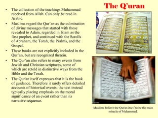 The Q’uran The collection of the teachings Muhammad received from Allah. Can only be read in Arabic.  Muslims regard the Qur’an as the culmination of divine messages that started with those revealed to Adam, regarded in Islam as the first prophet, and continued with the Scrolls of Abraham, the Torah, the Psalms, and the Gospel. These books are not explicitly included in the Qur’an, but are recognized therein. The Qur’an also refers to many events from Jewish and Christian scriptures, some of which are retold in distinctive ways from the Bible and the Torah. The Qur'an itself expresses that it is the book of guidance. Therefore it rarely offers detailed accounts of historical events; the text instead typically placing emphasis on the moral significance of an event rather than its narrative sequence.  Muslims believe the Qur'an itself to be the main miracle of Muhammad. 