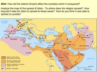 Aim:  How did the Islamic Empire affect the societies which it conquered?  Analyze the map of the spread of Islam.  To where does the religion spread?  How long did it take for Islam to spread to these areas?  How do you think it was able to spread so quickly? 