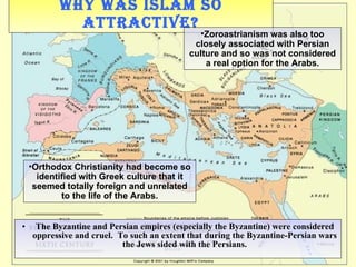 Why was Islam so attractive? The Byzantine and Persian empires (especially the Byzantine) were considered oppressive and cruel.  To such an extent that during the Byzantine-Persian wars the Jews sided with the Persians. Orthodox Christianity had become so identified with Greek culture that it seemed totally foreign and unrelated to the life of the Arabs. Zoroastrianism was also too closely associated with Persian culture and so was not considered a real option for the Arabs. 