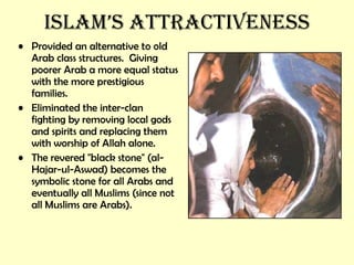 Islam’s attractiveness Provided an alternative to old Arab class structures.  Giving poorer Arab a more equal status with the more prestigious families. Eliminated the inter-clan fighting by removing local gods and spirits and replacing them with worship of Allah alone. The revered &quot;black stone&quot; (al-Hajar-ul-Aswad) becomes the symbolic stone for all Arabs and eventually all Muslims (since not all Muslims are Arabs). 