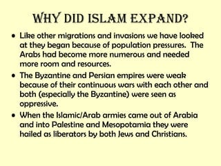 Why did Islam Expand? Like other migrations and invasions we have looked at they began because of population pressures.  The Arabs had become more numerous and needed more room and resources. The Byzantine and Persian empires were weak because of their continuous wars with each other and both (especially the Byzantine) were seen as oppressive. When the Islamic/Arab armies came out of Arabia and into Palestine and Mesopotamia they were hailed as liberators by both Jews and Christians. 