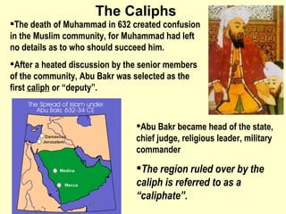 The Caliphs The death of Muhammad in 632 created confusion in the Muslim community, for Muhammad had left no details as to who should succeed him.  After a heated discussion by the senior members of the community, Abu Bakr was selected as the first  caliph  or “deputy”.  Abu Bakr became head of the state, chief judge, religious leader, military commander The region ruled over by the caliph is referred to as a “caliphate”. 