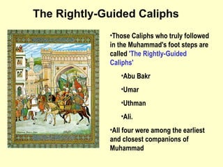 Those Caliphs who truly followed in the Muhammad's foot steps are called  'The Rightly-Guided Caliphs'   Abu Bakr Umar Uthman  Ali.  All four were among the earliest and closest companions of Muhammad The Rightly-Guided Caliphs 