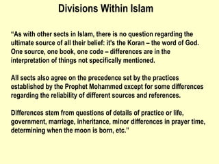 “ As with other sects in Islam, there is no question regarding the ultimate source of all their belief: it's the Koran – the word of God. One source, one book, one code – differences are in the interpretation of things not specifically mentioned.  All sects also agree on the precedence set by the practices established by the Prophet Mohammed except for some differences regarding the reliability of different sources and references. Differences stem from questions of details of practice or life, government, marriage, inheritance, minor differences in prayer time, determining when the moon is born, etc.” Divisions Within Islam 