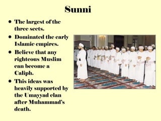 Sunni The largest of the three sects. Dominated the early Islamic empires. Believe that any righteous Muslim can become a Caliph. This ideas was heavily supported by the Umayyad clan after Muhammad’s death. 