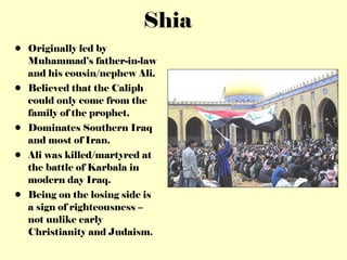 Shia Originally led by Muhammad’s father-in-law and his cousin/nephew Ali. Believed that the Caliph could only come from the family of the prophet. Dominates Southern Iraq and most of Iran. Ali was killed/martyred at the battle of Karbala in modern day Iraq. Being on the losing side is a sign of righteousness – not unlike early Christianity and Judaism. 