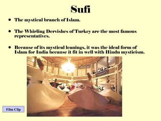 The mystical branch of Islam. The Whirling Dervishes of Turkey are the most famous representatives. Because of its mystical leanings, it was the ideal form of Islam for India because it fit in well with Hindu mysticism. Sufi Film Clip 