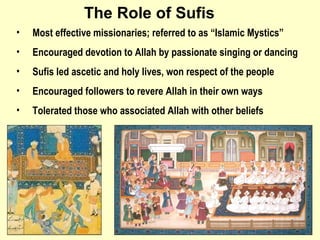 Most effective missionaries; referred to as “Islamic Mystics” Encouraged devotion to Allah by passionate singing or dancing  Sufis led ascetic and holy lives, won respect of the people  Encouraged followers to revere Allah in their own ways  Tolerated those who associated Allah with other beliefs The Role of Sufis 