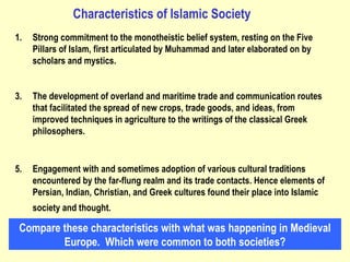 Strong commitment to the monotheistic belief system, resting on the Five Pillars of Islam, first articulated by Muhammad and later elaborated on by scholars and mystics.  The development of overland and maritime trade and communication routes that facilitated the spread of new crops, trade goods, and ideas, from improved techniques in agriculture to the writings of the classical Greek philosophers.  Engagement with and sometimes adoption of various cultural traditions encountered by the far-flung realm and its trade contacts. Hence elements of Persian, Indian, Christian, and Greek cultures found their place into Islamic society and thought.   Characteristics of Islamic Society Compare these characteristics with what was happening in Medieval Europe.  Which were common to both societies? 