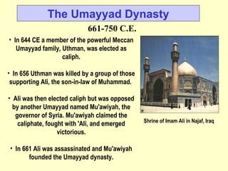 In 644 CE a member of the powerful Meccan Umayyad family, Uthman, was elected as caliph. In 656 Uthman was killed by a group of those supporting Ali, the son-in-law of Muhammad.  Ali was then elected caliph but was opposed by another Umayyad named Mu'awiyah, the governor of Syria. Mu'awiyah claimed the caliphate, fought with 'Ali, and emerged victorious. In 661 Ali was assassinated and Mu'awiyah founded the Umayyad dynasty. The Umayyad Dynasty 661-750 C.E. Shrine of Imam Ali in Najaf, Iraq  