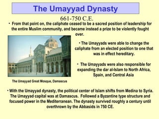 With the Umayyad dynasty, the political center of Islam shifts from Medina to Syria. The Umayyad capital was at Damascus.  Followed a Byzantine type structure and focused power in the Mediterranean. The dynasty survived roughly a century until overthrown by the Abbasids in 750 CE. The Umayyad Dynasty 661-750 C.E. From that point on, the caliphate ceased to be a sacred position of leadership for the entire Muslim community, and became instead a prize to be violently fought over.  The Umayyad Great Mosque, Damascus   The Umayyads were able to change the caliphate from an elected position to one that was in effect hereditary. The Umayyads were also responsible for expanding the dar al-Islam to North Africa, Spain, and Central Asia   