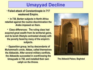 Failed attack of Constantinople in 717 weakened Empire. In 739, Berber subjects in North Africa rebelled against the routine discrimination the Arabs imposed on them.  Class differences:   T he ruling class had acquired great wealth from its territorial gains, and its lavish lifestyle contrasted sharply with the poverty faced by many of the empire's subjects. Opposition group, led by descendants of Muhammad's uncle, Abbas, called themselves the Abbasids. After several military conflicts,  the Abbasids succeeded in overthrowing the Umayyads in 750, and installed their own caliph on the throne.   Umayyad Decline The Abbasid Palace, Baghdad 