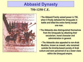 Abbasid Dynasty 750-1258 C.E. The Abbasid Family seized power in 750, when it finally defeated the Umayyads in battle and killed the entire family except one man. The Abbasids also distinguished themselves from the Umayyads by attacking their secularism, moral character and administration in general.  The Abbasids also appealed to non-Arab Muslims, known as mawali, who remained outside the kinship-based society of Arab culture and were perceived of as a lower class within the Umayyad empire.  