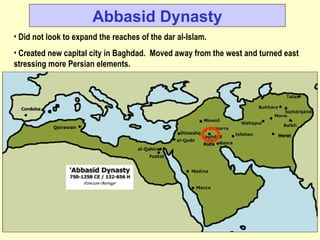 Abbasid Dynasty Did not look to expand the reaches of the dar al-Islam. Created new capital city in Baghdad.  Moved away from the west and turned east stressing more Persian elements. 