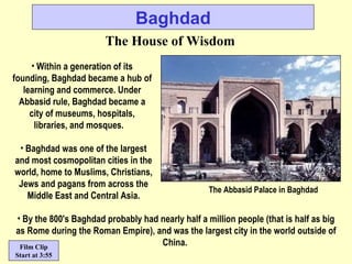 Baghdad The House of Wisdom Within a generation of its founding, Baghdad became a hub of learning and commerce. Under Abbasid rule, Baghdad became a city of museums, hospitals, libraries, and mosques.   By the 800's Baghdad probably had nearly half a million people (that is half as big as Rome during the Roman Empire), and was the largest city in the world outside of China.   Baghdad was one of the largest and most cosmopolitan cities in the world, home to Muslims, Christians, Jews and pagans from across the Middle East and Central Asia. The Abbasid Palace in Baghdad Film Clip Start at 3:55 