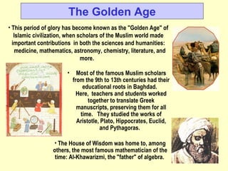 The Golden Age This period of glory has become known as the &quot;Golden Age&quot; of Islamic civilization, when scholars of the Muslim world made important contributions in both the sciences and humanities:  medicine, mathematics, astronomy, chemistry, literature, and more.  Most of the famous Muslim scholars from the 9th to 13th centuries had their educational roots in Baghdad.  Here, teachers and students worked together to translate Greek manuscripts, preserving them for all time.  They studied the works of Aristotle, Plato, Hippocrates, Euclid, and Pythagoras.  The House of Wisdom was home to, among others, the most famous mathematician of the time: Al-Khawarizmi, the &quot;father&quot; of algebra.  