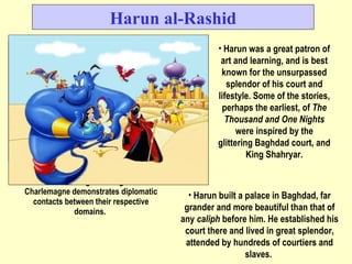 Harun al-Rashid Harun was a great patron of art and learning, and is best known for the unsurpassed splendor of his court and lifestyle. Some of the stories, perhaps the earliest, of  The Thousand and One Nights  were inspired by the glittering Baghdad court, and King Shahryar. Julian Köchert's painting of Harun al-Rashid receiving the delegation of Charlemagne demonstrates diplomatic contacts between their respective domains.  Harun built a palace in Baghdad, far grander and more beautiful than that of any  caliph  before him. He established his court there and lived in great splendor, attended by hundreds of courtiers and slaves.  