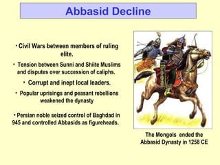 Civil Wars between members of ruling elite. Tension between Sunni and Shiite Muslims and disputes over succession of caliphs.  Corrupt and inept local leaders . Popular uprisings and peasant rebellions weakened the dynasty Persian noble seized control of Baghdad in 945 and controlled Abbasids as figureheads.  Abbasid Decline The Mongols  ended the Abbasid Dynasty in 1258 CE 