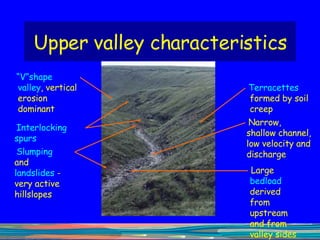 Upper valley characteristics “ V”shape valley , vertical erosion dominant Interlocking  spurs Slumping  and  landslides  - very active hillslopes Terracettes  formed by soil creep Narrow, shallow channel, low velocity and discharge Large  bedload  derived from upstream and from valley sides 