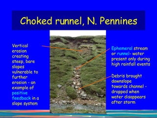 Choked runnel, N. Pennines Debris brought downslope towards channel - dropped when water disappears after storm Ephemeral  stream or  runnel - water present only during high rainfall events Vertical erosion creating steep, bare slopes vulnerable to further erosion - an example of  positive feedback  in a slope system 