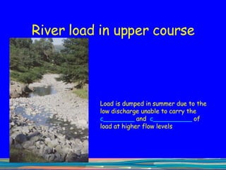 River load in upper course Load is dumped in summer due to the low discharge unable to carry the  c ________   and   c __________   of load at higher flow levels 