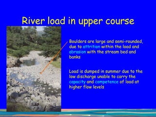 River load in upper course Boulders are large and semi-rounded, due to  attrition  within the load   and  abrasion  with the stream bed and banks Load is dumped in summer due to the low discharge unable to carry the  capacity  and  competence  of load at higher flow levels 