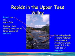 Rapids in the Upper Tees Valley Rapids  are mini-waterfalls  Protruding bands of more resistant strata create steps over which rapids fall - the river bed is  ungraded Shallow, slow flowing river due to large amount of  friction.  