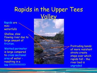 Rapids in the Upper Tees Valley Rapids  are mini-waterfalls  Protruding bands of more resistant strata create steps over which rapids fall - the river bed is  ungraded Shallow, slow flowing river due to large amount of  friction.  Wetted perimeter  is large compared to  cross sectional area  of water - resulting in a  low ???????????? 