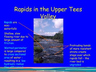 Rapids in the Upper Tees Valley Rapids  are mini-waterfalls  Protruding bands of more resistant strata create steps over which rapids fall - the river bed is  ungraded Shallow, slow flowing river due to large amount of  friction.  Wetted perimeter  is large compared to  cross sectional area  of water - resulting in a  low hydraulic radius   (low efficiency) 