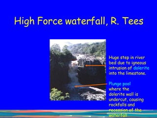 High Force waterfall, R. Tees Huge step in river bed due to igneous intrusion of  dolerite  into the limestone.  Plunge pool  where the dolerite wall is undercut, causing rockfalls and recession of the waterfall upstream 