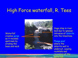 High Force waterfall, R. Tees Huge step in river bed due to igneous intrusion of  dolerite  into the limestone.  Waterfall creates  gorge  as it recedes upstream by eroding the base and neck Plunge pool  where the dolerite wall is undercut, causing rockfalls and recession of the waterfall upstream 