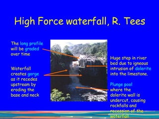 High Force waterfall, R. Tees Huge step in river bed due to igneous intrusion of  dolerite  into the limestone.  The  long profile  will be  graded  over time Waterfall creates  gorge  as it recedes upstream by eroding the base and neck Plunge pool  where the dolerite wall is undercut, causing rockfalls and recession of the waterfall upstream 