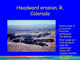 Headward erosion, R. Colorado Rivers erode in a  headward  direction, eating back into plateau River seeps out from spring at base and undermines steep cliff, causing rockfalls and headwall recession 