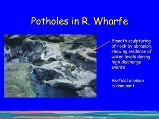 Potholes in R. Wharfe Smooth sculpturing of rock by abrasion, showing evidence of water levels during high discharge events Vertical erosion is dominant 