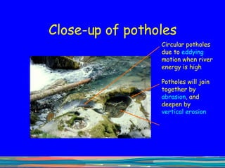 Close-up of potholes Circular potholes due to  eddying  motion when river energy is high Potholes will join together by  abrasion , and deepen by  vertical   erosion 