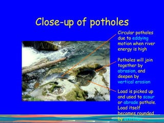 Close-up of potholes Circular potholes due to  eddying  motion when river energy is high Load is picked up and used to  scour  or  abrade  pothole. Load itself becomes rounded by  attrition Potholes will join together by  abrasion , and deepen by  vertical   erosion 