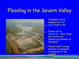 Flooding in the Severn Valley Floodplain can be mapped into  risk zones  high to low Floods can be  beneficial  - they renew soil fertility by depositing sediment on floodplain Floods result in large amounts of sediment transported in the channel 