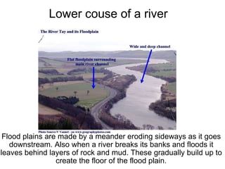               Lower couse of a river   Flood plains are made by a meander eroding sideways as it goes downstream. Also when a river breaks its banks and floods it leaves behind layers of rock and mud. These gradually build up to create the floor of the flood plain.       