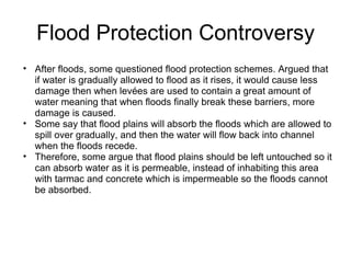 Flood Protection Controversy After floods, some questioned flood protection schemes. Argued that if water is gradually allowed to flood as it rises, it would cause less damage then when levées are used to contain a great amount of water meaning that when floods finally break these barriers, more damage is caused. Some say that flood plains will absorb the floods which are allowed to spill over gradually, and then the water will flow back into channel when the floods recede. Therefore, some argue that flood plains should be left untouched so it can absorb water as it is permeable, instead of inhabiting this area with tarmac and concrete which is impermeable so the floods cannot be absorbed. 