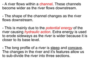 - A river flows within a  channel . These channels become wider as the river flows downstream.   - The shape of the channel changes as the river flows downstream.    - This is mainly due to the  potential energy  of the river causing  hydraulic action . Extra energy is used to erode sideways as the river is wider because it is closer to its base level.    - The long profile of a river is  steep  and  concave . The changes in the river and it's features allow us to sub-divide the river into three sections. 