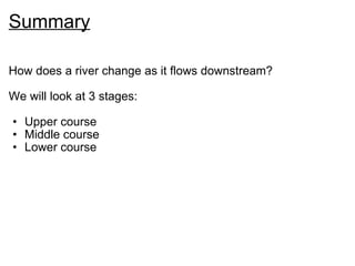 Summary How does a river change as it flows downstream? We will look at 3 stages: Upper course Middle course Lower course 