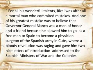 “ For all his wonderful talents, Rizal was after all 
a mortal man who commited mistakes. And one 
of his greatest mistake was to believe that 
Governor General Blanco was a man of honor 
and a friend because he allowed him to go as a 
free man to Spain to become a physician 
surgeon of the Spanish army in Cubs, where a 
bloody revolution was raging and gave him two 
nice letters of introduction addressed to the 
Spanish Ministers of War and the Colonies. 
 