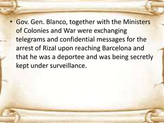 • Gov. Gen. Blanco, together with the Ministers 
of Colonies and War were exchanging 
telegrams and confidential messages for the 
arrest of Rizal upon reaching Barcelona and 
that he was a deportee and was being secretly 
kept under surveillance. 
 