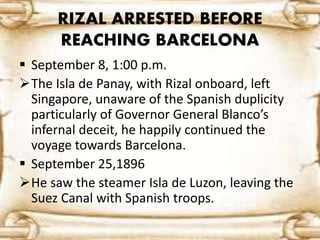 RIZAL ARRESTED BEFORE 
REACHING BARCELONA 
 September 8, 1:00 p.m. 
The Isla de Panay, with Rizal onboard, left 
Singapore, unaware of the Spanish duplicity 
particularly of Governor General Blanco’s 
infernal deceit, he happily continued the 
voyage towards Barcelona. 
 September 25,1896 
He saw the steamer Isla de Luzon, leaving the 
Suez Canal with Spanish troops. 
 