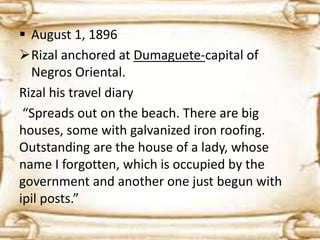  August 1, 1896 
Rizal anchored at Dumaguete-capital of 
Negros Oriental. 
Rizal his travel diary 
“Spreads out on the beach. There are big 
houses, some with galvanized iron roofing. 
Outstanding are the house of a lady, whose 
name I forgotten, which is occupied by the 
government and another one just begun with 
ipil posts.” 
 